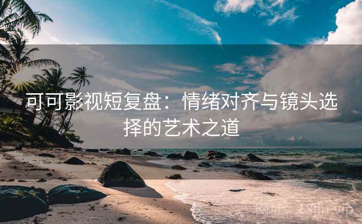可可影视短复盘：情绪对齐与镜头选择的艺术之道