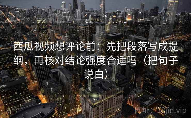 西瓜视频想评论前：先把段落写成提纲，再核对结论强度合适吗（把句子说白）