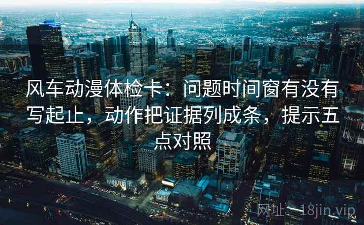风车动漫体检卡：问题时间窗有没有写起止，动作把证据列成条，提示五点对照