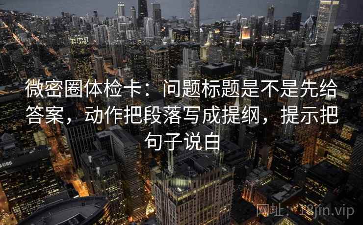 微密圈体检卡：问题标题是不是先给答案，动作把段落写成提纲，提示把句子说白