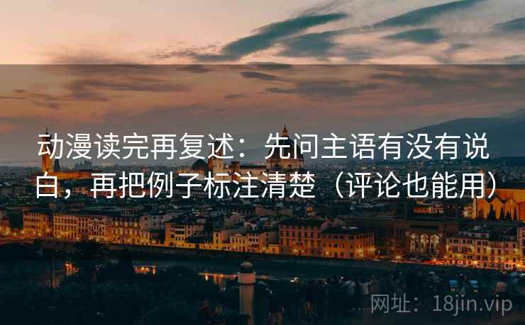 动漫读完再复述：先问主语有没有说白，再把例子标注清楚（评论也能用）