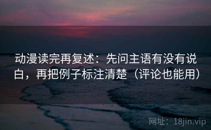动漫读完再复述：先问主语有没有说白，再把例子标注清楚（评论也能用）