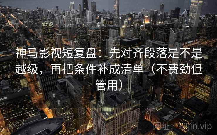 神马影视短复盘：先对齐段落是不是越级，再把条件补成清单（不费劲但管用）