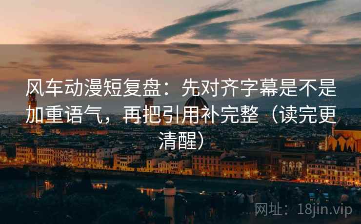 风车动漫短复盘：先对齐字幕是不是加重语气，再把引用补完整（读完更清醒）