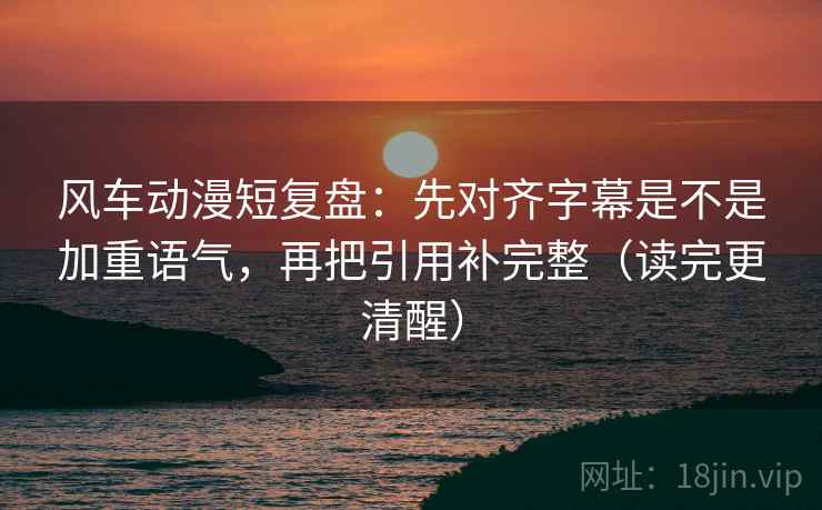 风车动漫短复盘：先对齐字幕是不是加重语气，再把引用补完整（读完更清醒）
