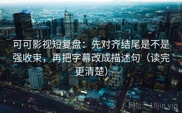 可可影视短复盘：先对齐结尾是不是强收束，再把字幕改成描述句（读完更清楚）