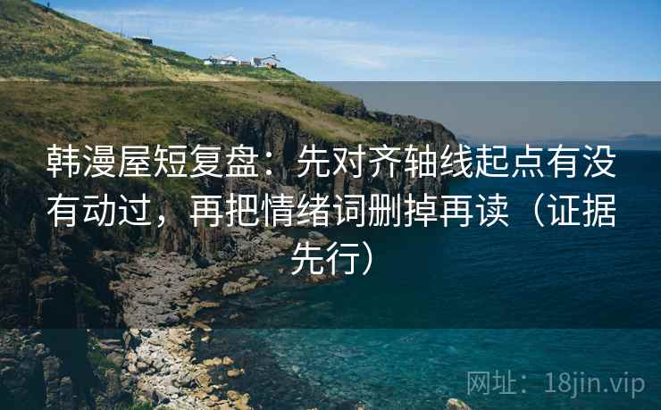 韩漫屋短复盘：先对齐轴线起点有没有动过，再把情绪词删掉再读（证据先行）