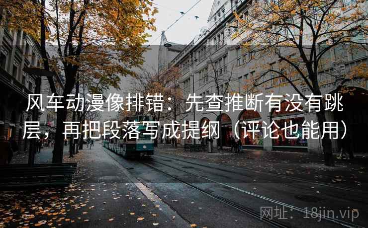 风车动漫像排错：先查推断有没有跳层，再把段落写成提纲（评论也能用）