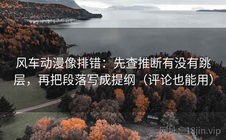 风车动漫像排错：先查推断有没有跳层，再把段落写成提纲（评论也能用）