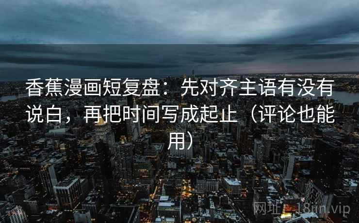 香蕉漫画短复盘：先对齐主语有没有说白，再把时间写成起止（评论也能用）