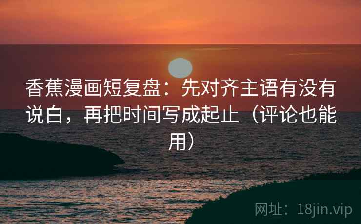 香蕉漫画短复盘：先对齐主语有没有说白，再把时间写成起止（评论也能用）