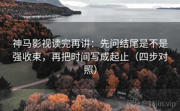 神马影视读完再讲：先问结尾是不是强收束，再把时间写成起止（四步对照）