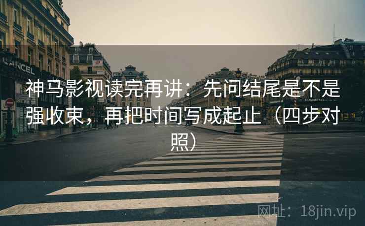 神马影视读完再讲：先问结尾是不是强收束，再把时间写成起止（四步对照）