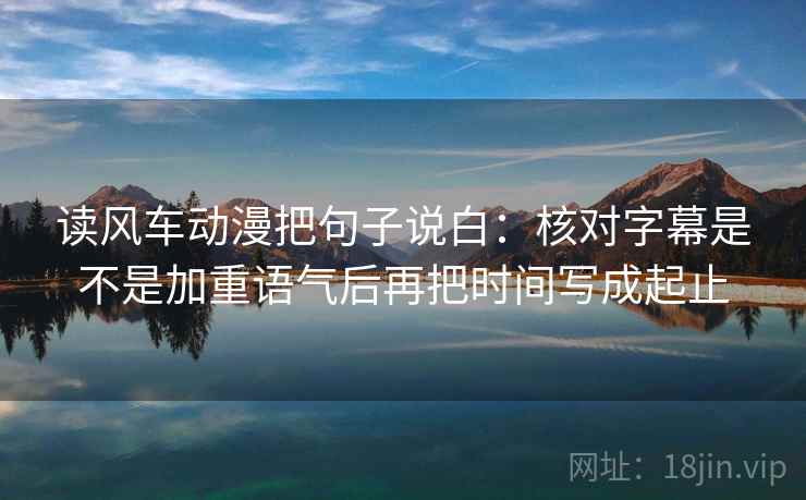 读风车动漫把句子说白：核对字幕是不是加重语气后再把时间写成起止