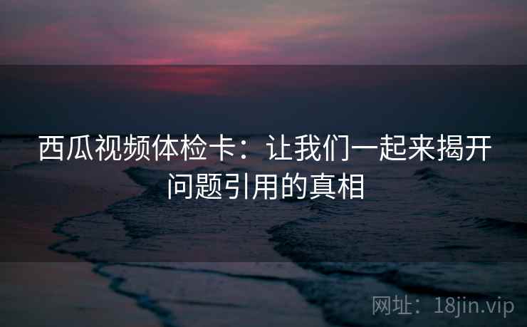 西瓜视频体检卡：让我们一起来揭开问题引用的真相