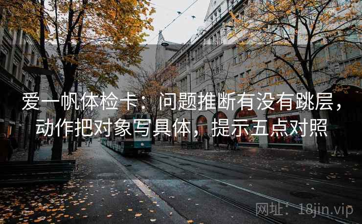 爱一帆体检卡：问题推断有没有跳层，动作把对象写具体，提示五点对照  第2张