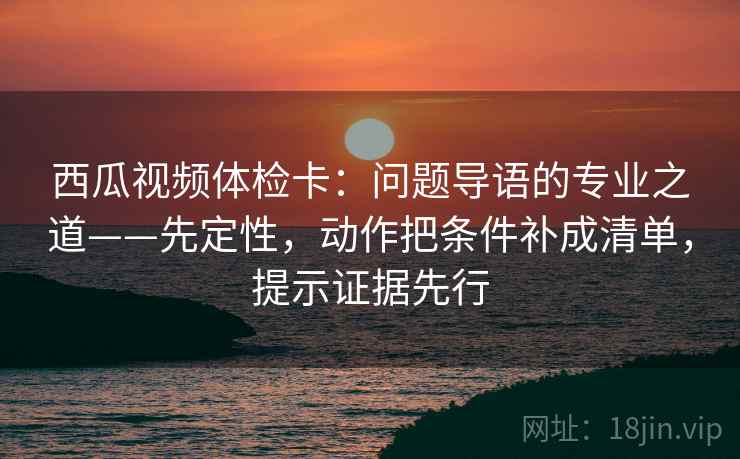 西瓜视频体检卡：问题导语的专业之道——先定性，动作把条件补成清单，提示证据先行