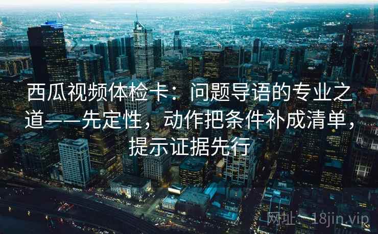 西瓜视频体检卡：问题导语的专业之道——先定性，动作把条件补成清单，提示证据先行