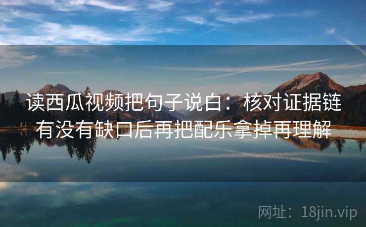 读西瓜视频把句子说白：核对证据链有没有缺口后再把配乐拿掉再理解