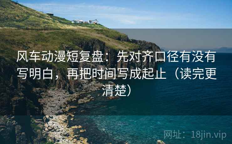 风车动漫短复盘：先对齐口径有没有写明白，再把时间写成起止（读完更清楚）