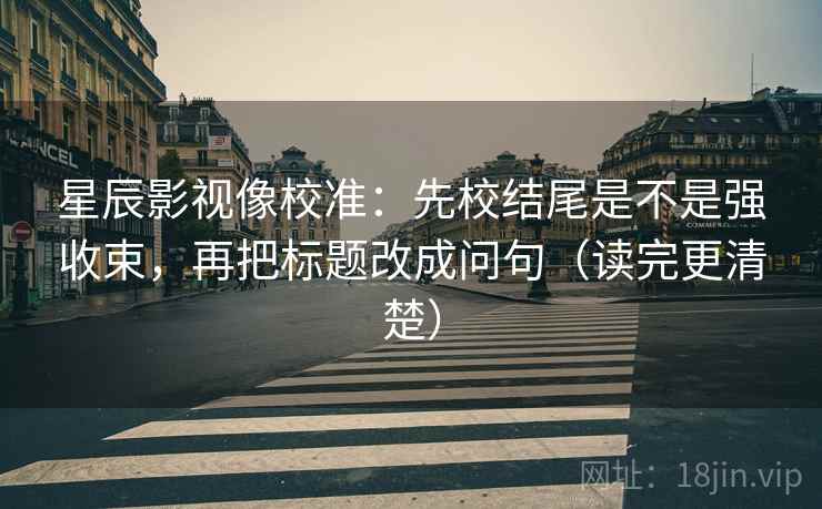 星辰影视像校准：先校结尾是不是强收束，再把标题改成问句（读完更清楚）
