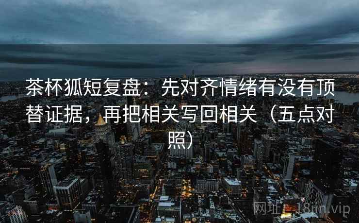 茶杯狐短复盘：先对齐情绪有没有顶替证据，再把相关写回相关（五点对照）
