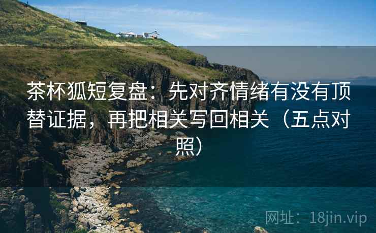 茶杯狐短复盘：先对齐情绪有没有顶替证据，再把相关写回相关（五点对照）