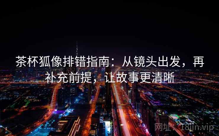 茶杯狐像排错指南：从镜头出发，再补充前提，让故事更清晰