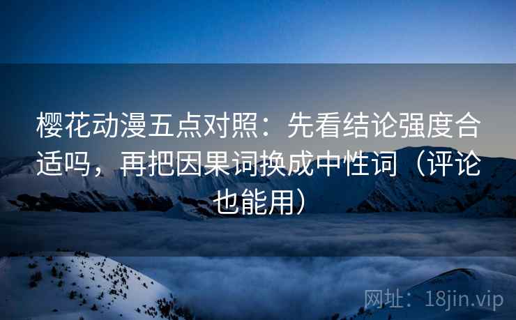 樱花动漫五点对照：先看结论强度合适吗，再把因果词换成中性词（评论也能用）