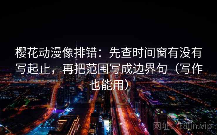 樱花动漫像排错：先查时间窗有没有写起止，再把范围写成边界句（写作也能用）