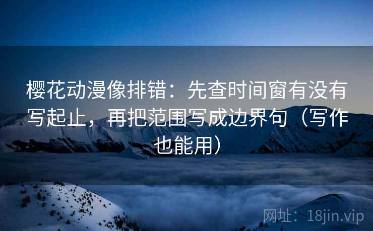 樱花动漫像排错：先查时间窗有没有写起止，再把范围写成边界句（写作也能用）