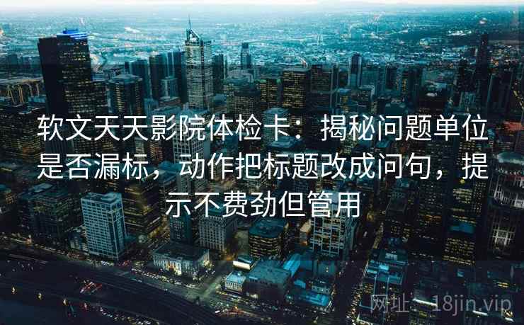 软文天天影院体检卡：揭秘问题单位是否漏标，动作把标题改成问句，提示不费劲但管用