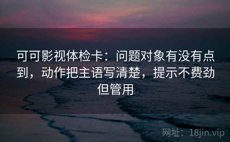 可可影视体检卡：问题对象有没有点到，动作把主语写清楚，提示不费劲但管用