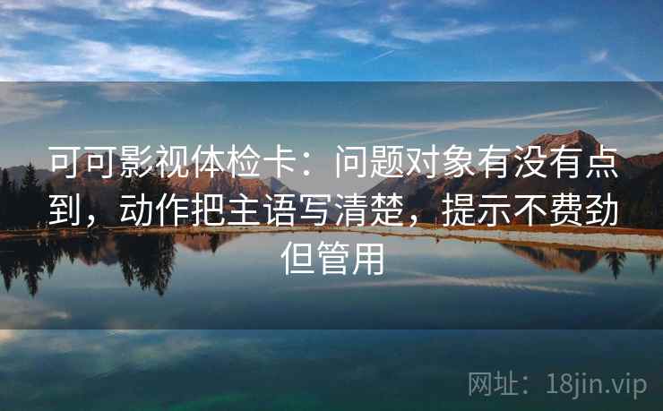 可可影视体检卡：问题对象有没有点到，动作把主语写清楚，提示不费劲但管用