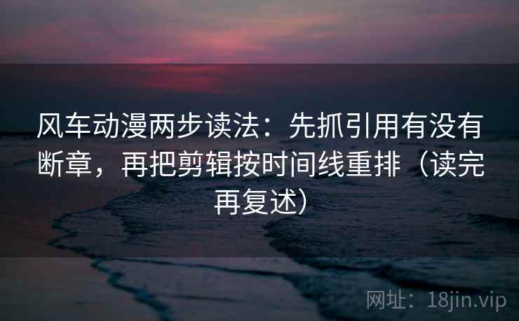 风车动漫两步读法：先抓引用有没有断章，再把剪辑按时间线重排（读完再复述）