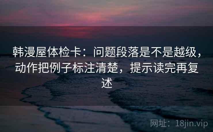 韩漫屋体检卡：问题段落是不是越级，动作把例子标注清楚，提示读完再复述