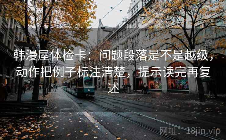 韩漫屋体检卡：问题段落是不是越级，动作把例子标注清楚，提示读完再复述