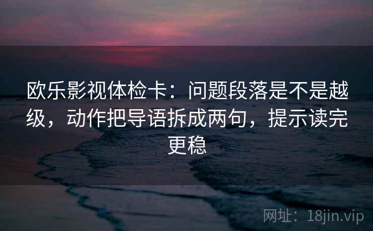 欧乐影视体检卡：问题段落是不是越级，动作把导语拆成两句，提示读完更稳