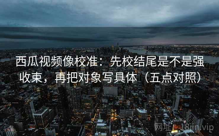西瓜视频像校准：先校结尾是不是强收束，再把对象写具体（五点对照）