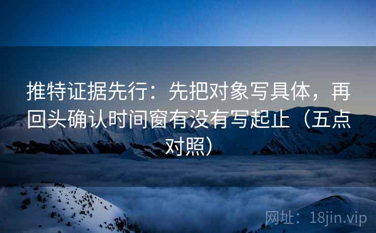推特证据先行：先把对象写具体，再回头确认时间窗有没有写起止（五点对照）
