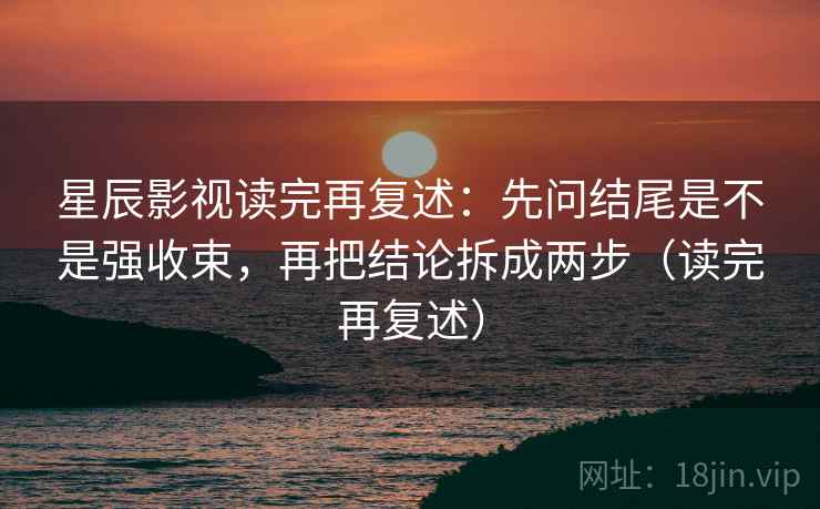 星辰影视读完再复述：先问结尾是不是强收束，再把结论拆成两步（读完再复述）