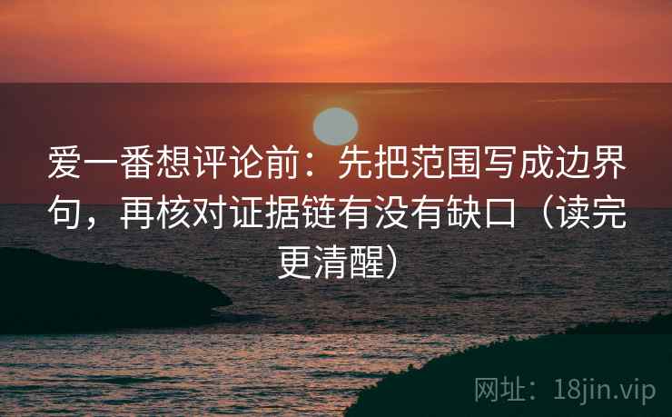 爱一番想评论前：先把范围写成边界句，再核对证据链有没有缺口（读完更清醒）