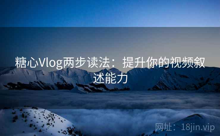 糖心Vlog两步读法：提升你的视频叙述能力