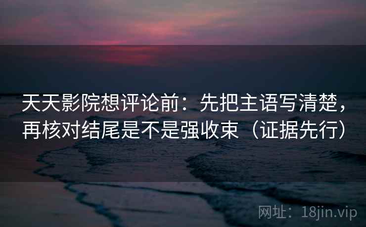 天天影院想评论前：先把主语写清楚，再核对结尾是不是强收束（证据先行）