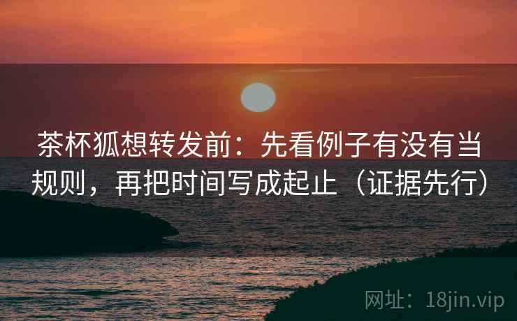 茶杯狐想转发前：先看例子有没有当规则，再把时间写成起止（证据先行）