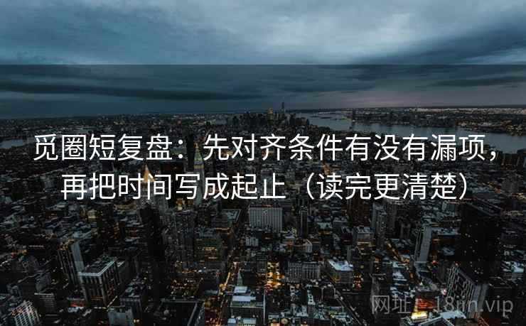 觅圈短复盘：先对齐条件有没有漏项，再把时间写成起止（读完更清楚）