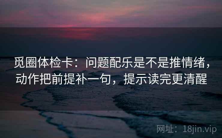 觅圈体检卡：问题配乐是不是推情绪，动作把前提补一句，提示读完更清醒