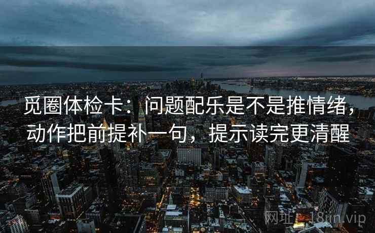觅圈体检卡：问题配乐是不是推情绪，动作把前提补一句，提示读完更清醒