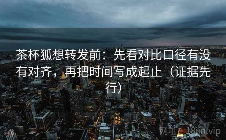 茶杯狐想转发前：先看对比口径有没有对齐，再把时间写成起止（证据先行）