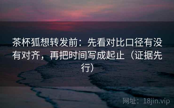茶杯狐想转发前：先看对比口径有没有对齐，再把时间写成起止（证据先行）